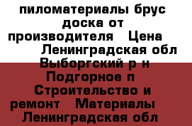 пиломатериалы брус доска от производителя › Цена ­ 4 500 - Ленинградская обл., Выборгский р-н, Подгорное п. Строительство и ремонт » Материалы   . Ленинградская обл.